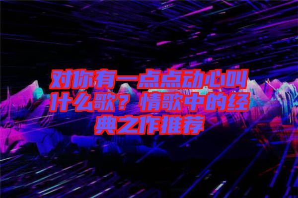 對你有一點點動心叫什么歌？情歌中的經(jīng)典之作推薦