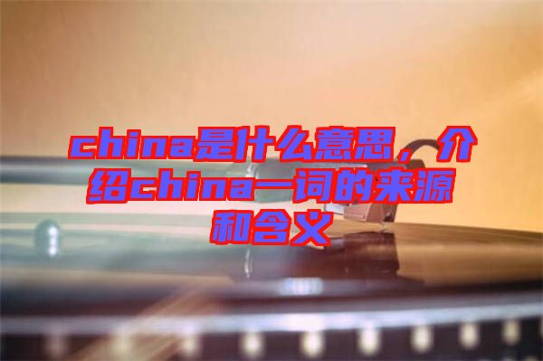 china是什么意思，介紹china一詞的來源和含義
