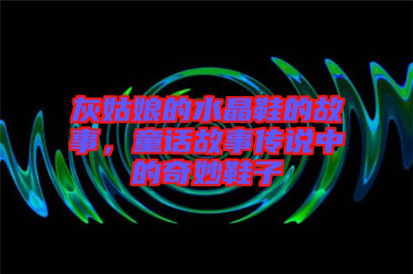 灰姑娘的水晶鞋的故事，童話故事傳說中的奇妙鞋子