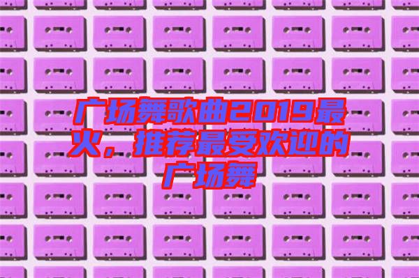 廣場(chǎng)舞歌曲2019最火，推薦最受歡迎的廣場(chǎng)舞