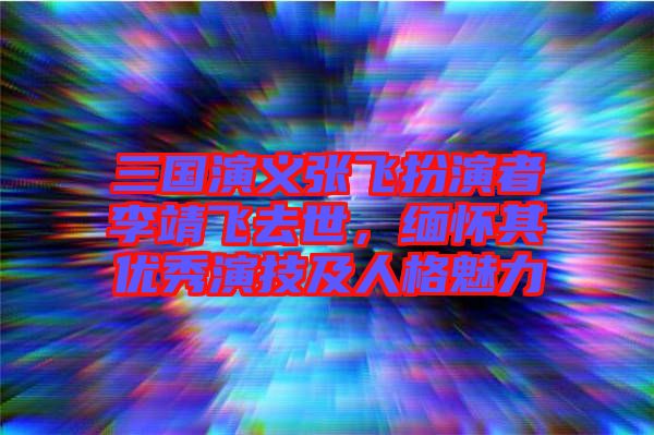 三國演義張飛扮演者李靖飛去世，緬懷其優(yōu)秀演技及人格魅力