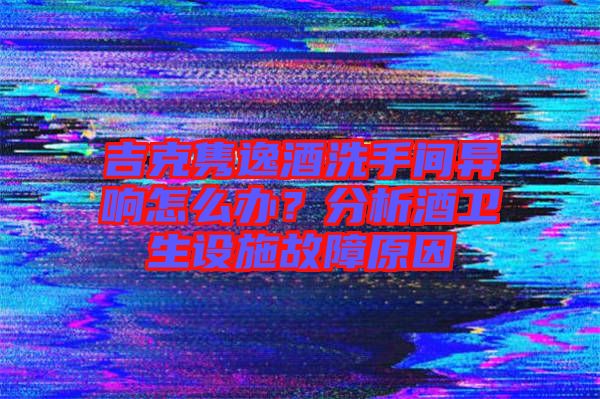 吉克雋逸酒洗手間異響怎么辦？分析酒衛(wèi)生設(shè)施故障原因