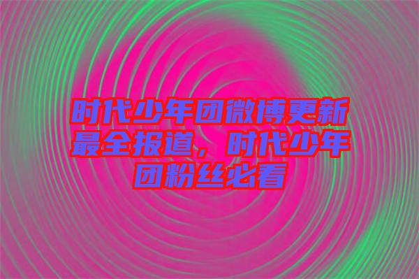 時(shí)代少年團(tuán)微博更新最全報(bào)道，時(shí)代少年團(tuán)粉絲必看