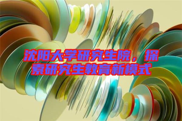 沈陽(yáng)大學(xué)研究生院，探索研究生教育新模式