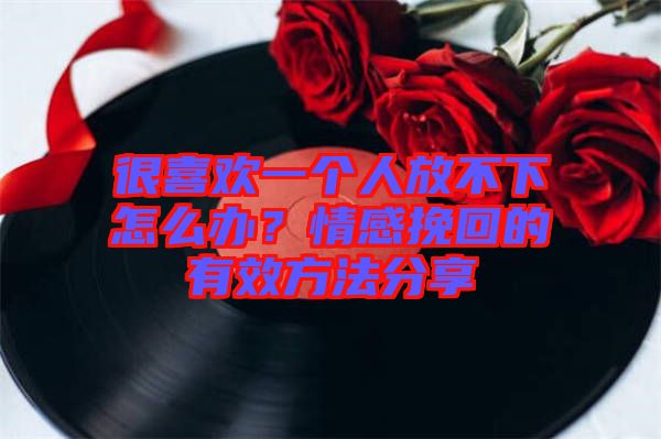 很喜歡一個(gè)人放不下怎么辦？情感挽回的有效方法分享