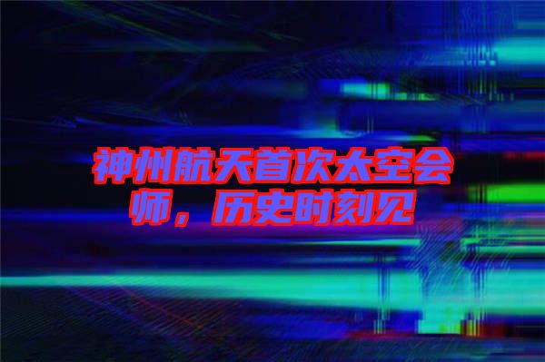 神州航天首次太空會師，歷史時刻見