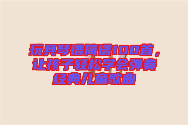玩具琴譜簡譜100首，讓孩子輕松學(xué)會(huì)彈奏經(jīng)典兒童歌曲