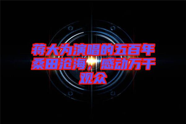 蔣大為演唱的五百年桑田滄海，感動(dòng)萬千觀眾