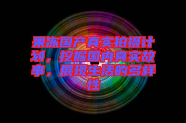 果凍國(guó)產(chǎn)真實(shí)拍攝計(jì)劃，挖掘國(guó)內(nèi)真實(shí)故事，展現(xiàn)生活的多樣性