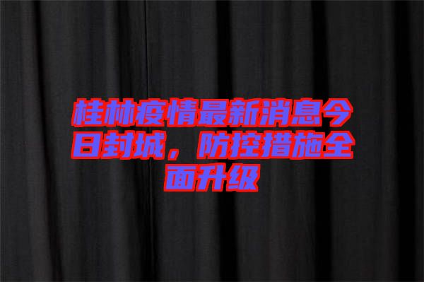 桂林疫情最新消息今日封城，防控措施全面升級(jí)