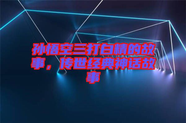 孫悟空三打白精的故事，傳世經(jīng)典神話故事