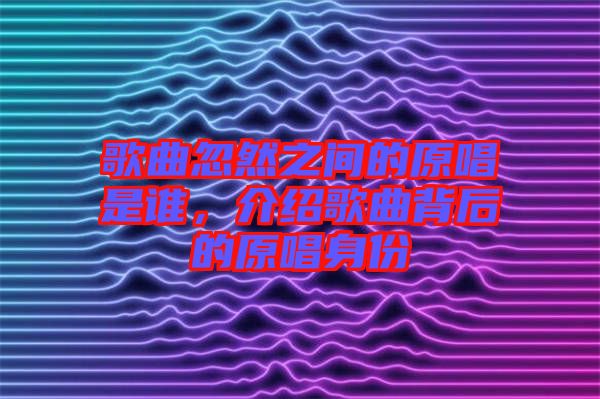 歌曲忽然之間的原唱是誰(shuí)，介紹歌曲背后的原唱身份