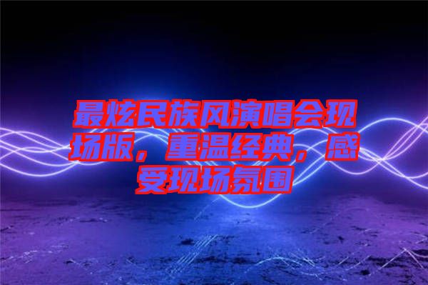 最炫民族風演唱會現(xiàn)場版，重溫經(jīng)典，感受現(xiàn)場氛圍