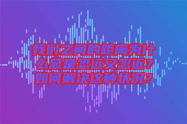 我們之間的距離為什么總是忽遠(yuǎn)又忽近？如何解決這種狀況？