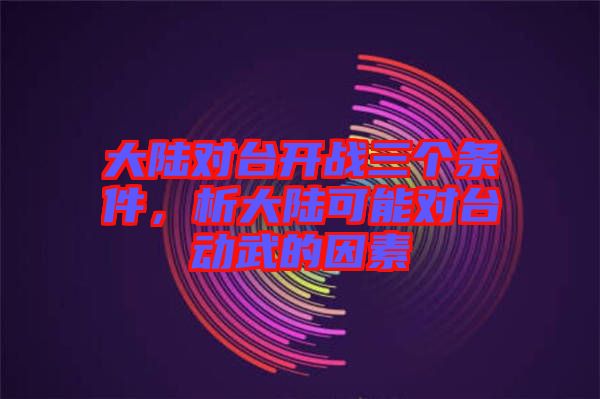 大陸對(duì)臺(tái)開戰(zhàn)三個(gè)條件，析大陸可能對(duì)臺(tái)動(dòng)武的因素