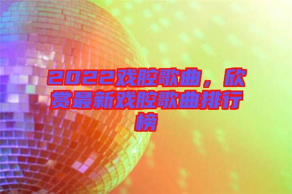 2022戲腔歌曲，欣賞最新戲腔歌曲排行榜