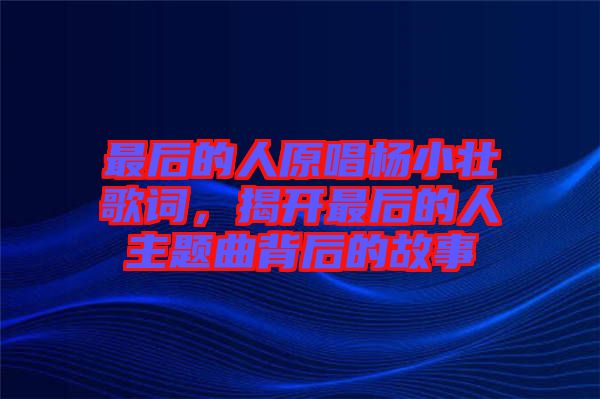 最后的人原唱楊小壯歌詞，揭開最后的人主題曲背后的故事