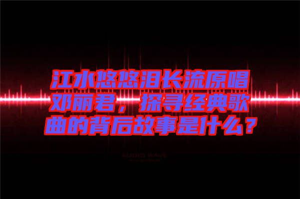 江水悠悠淚長(zhǎng)流原唱鄧麗君，探尋經(jīng)典歌曲的背后故事是什么？