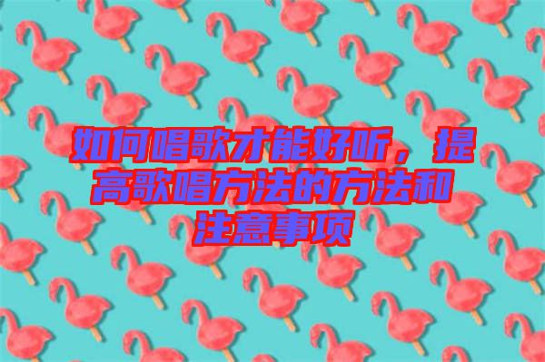 如何唱歌才能好聽，提高歌唱方法的方法和注意事項(xiàng)