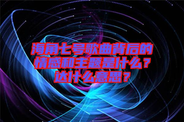 海角七號歌曲背后的情感和主題是什么？達什么意思？
