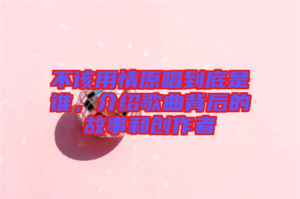 不該用情原唱到底是誰，介紹歌曲背后的故事和創(chuàng)作者