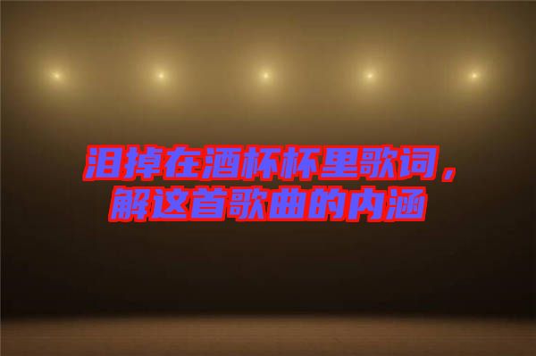 淚掉在酒杯杯里歌詞，解這首歌曲的內(nèi)涵