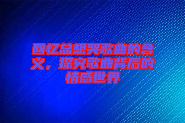 回憶總想哭歌曲的含義，探究歌曲背后的情感世界