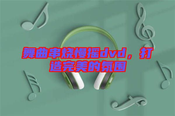 舞曲串燒慢搖dvd，打造完美的氛圍