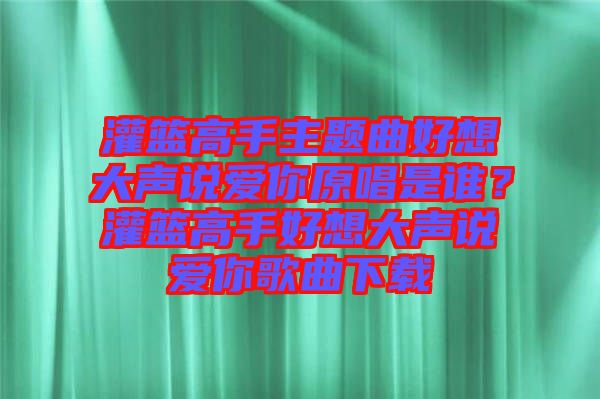 灌籃高手主題曲好想大聲說(shuō)愛你原唱是誰(shuí)？灌籃高手好想大聲說(shuō)愛你歌曲下載