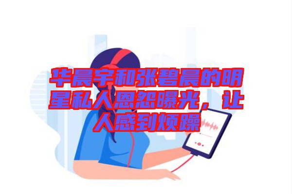 華晨宇和張碧晨的明星私人恩怨曝光，讓人感到煩躁