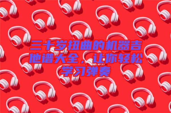 三十歲扭曲的機(jī)器吉他譜大全，讓你輕松學(xué)習(xí)彈奏