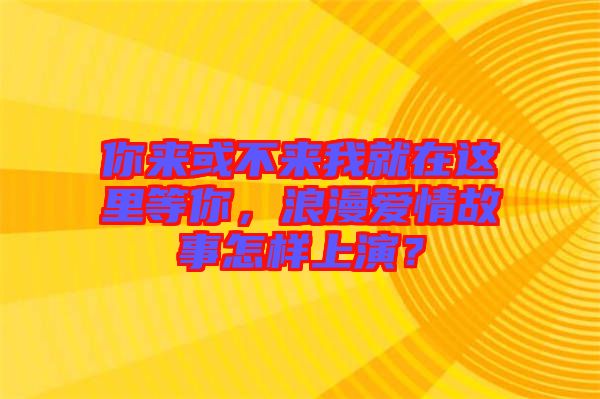 你來或不來我就在這里等你，浪漫愛情故事怎樣上演？