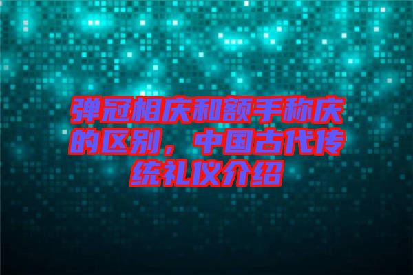 彈冠相慶和額手稱(chēng)慶的區(qū)別，中國(guó)古代傳統(tǒng)禮儀介紹