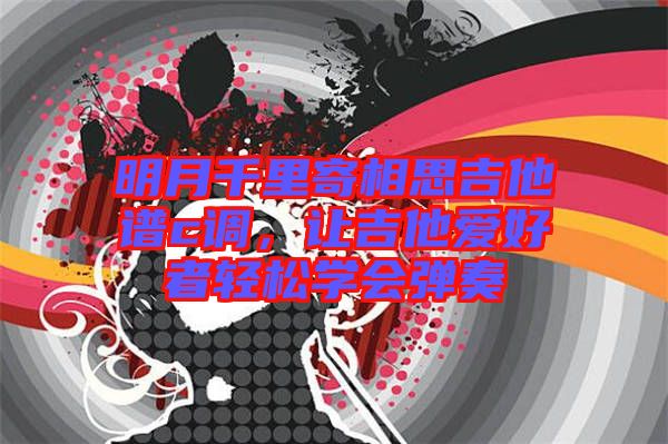 明月千里寄相思吉他譜c調(diào)，讓吉他愛(ài)好者輕松學(xué)會(huì)彈奏