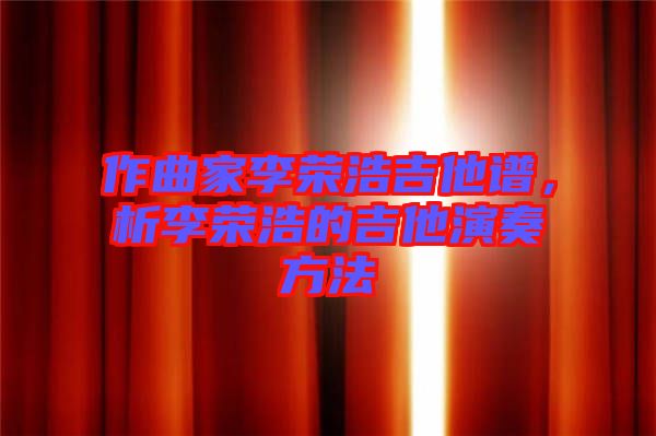 作曲家李榮浩吉他譜，析李榮浩的吉他演奏方法