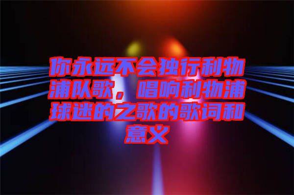 你永遠(yuǎn)不會(huì)獨(dú)行利物浦隊(duì)歌，唱響利物浦球迷的之歌的歌詞和意義