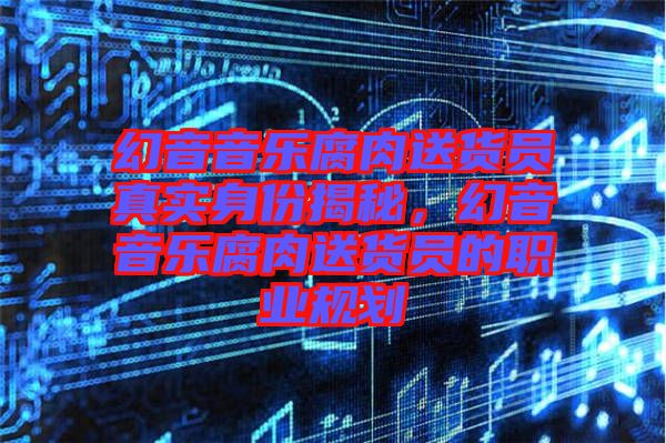 幻音音樂腐肉送貨員真實身份揭秘，幻音音樂腐肉送貨員的職業(yè)規(guī)劃