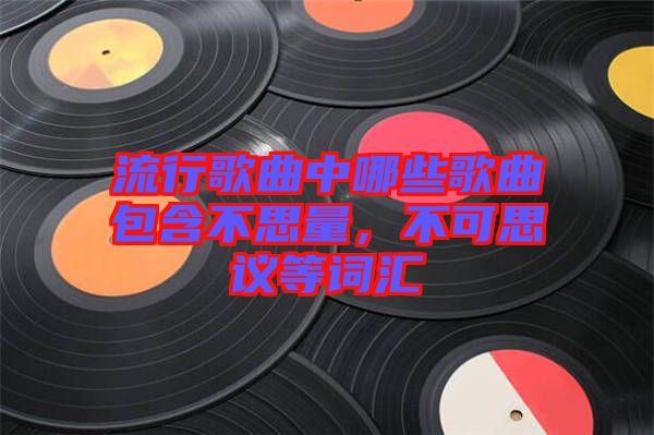 流行歌曲中哪些歌曲包含不思量，不可思議等詞匯