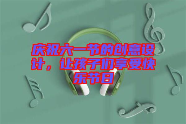 慶祝六一節(jié)的創(chuàng)意設(shè)計，讓孩子們享受快樂節(jié)日