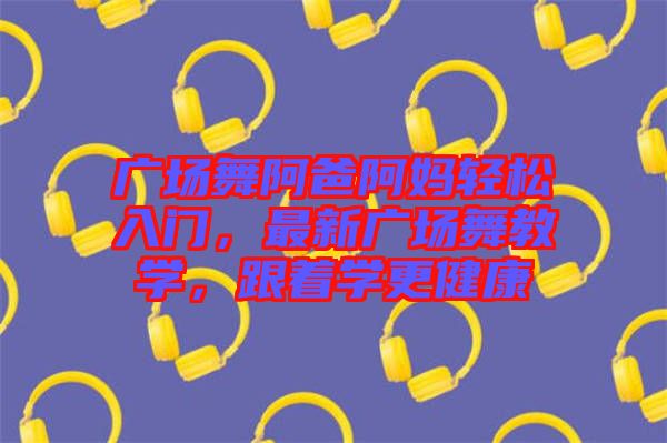 廣場舞阿爸阿媽輕松入門，最新廣場舞教學(xué)，跟著學(xué)更健康