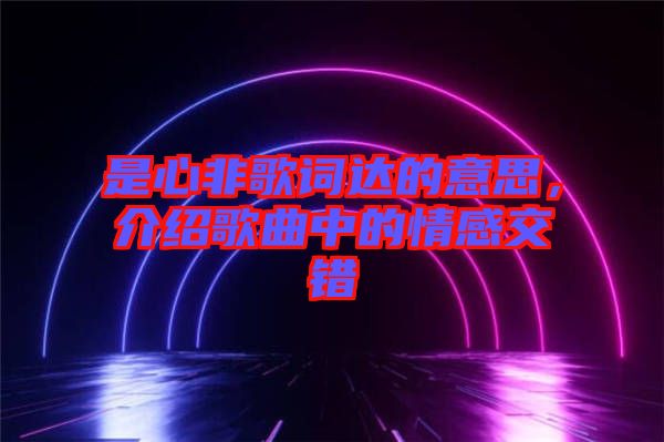 是心非歌詞達(dá)的意思，介紹歌曲中的情感交錯(cuò)