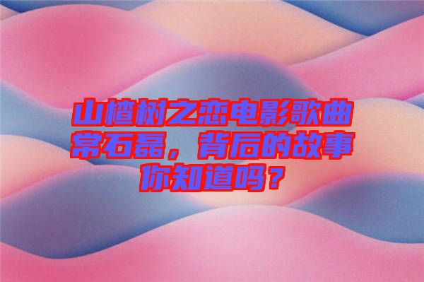山楂樹之戀電影歌曲常石磊，背后的故事你知道嗎？