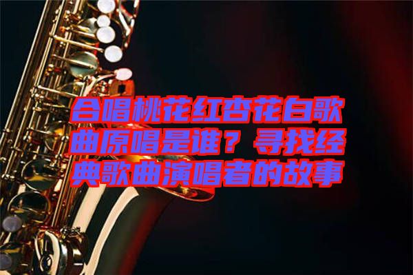 合唱桃花紅杏花白歌曲原唱是誰？尋找經(jīng)典歌曲演唱者的故事