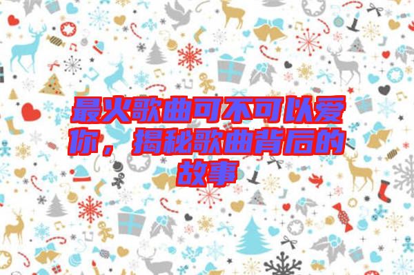 最火歌曲可不可以愛你，揭秘歌曲背后的故事