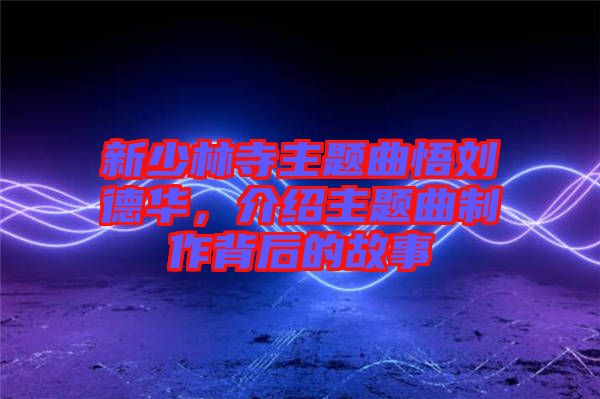 新少林寺主題曲悟劉德華，介紹主題曲制作背后的故事