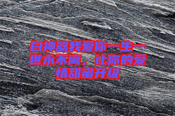 白神器我愛你一生一世永不離，讓你的愛情甜蜜升級