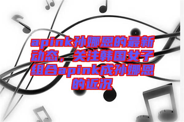 apink孫娜恩的最新動態(tài)，關(guān)注韓國女子組合apink成孫娜恩的近況