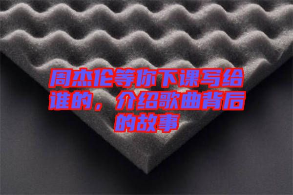 周杰倫等你下課寫給誰的，介紹歌曲背后的故事