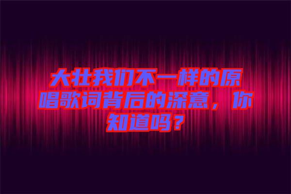 大壯我們不一樣的原唱歌詞背后的深意，你知道嗎？
