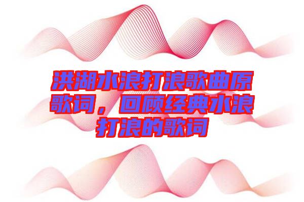 洪湖水浪打浪歌曲原歌詞，回顧經(jīng)典水浪打浪的歌詞